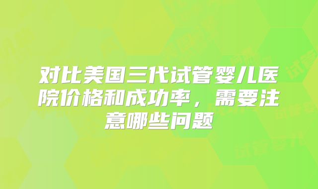 对比美国三代试管婴儿医院价格和成功率，需要注意哪些问题
