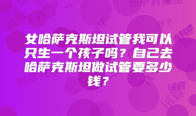 女哈萨克斯坦试管我可以只生一个孩子吗？自己去哈萨克斯坦做试管要多少钱？