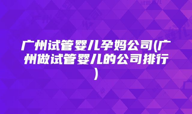 广州试管婴儿孕妈公司(广州做试管婴儿的公司排行)