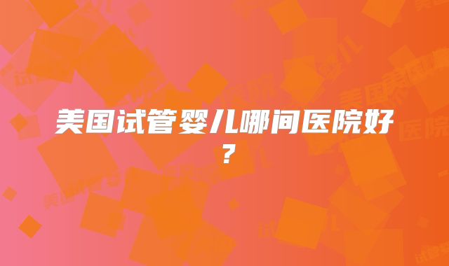 美国试管婴儿哪间医院好？