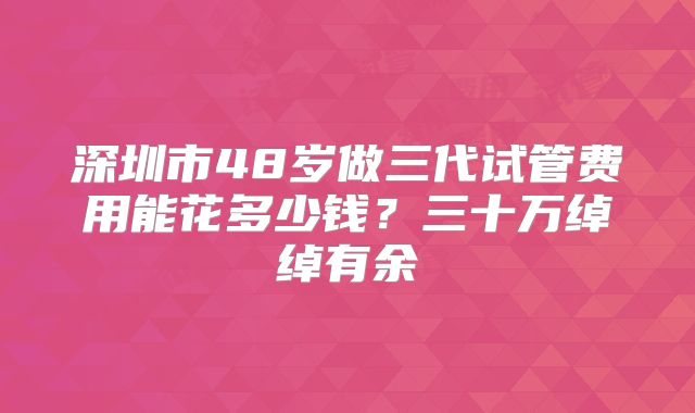 深圳市48岁做三代试管费用能花多少钱？三十万绰绰有余
