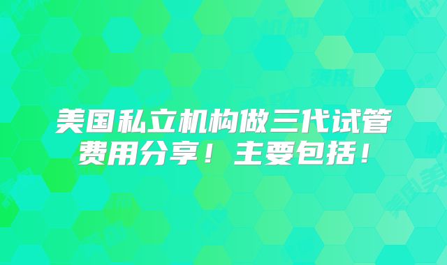 美国私立机构做三代试管费用分享！主要包括！