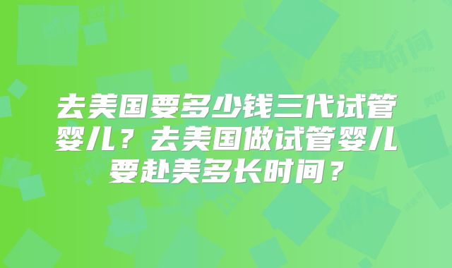 去美国要多少钱三代试管婴儿？去美国做试管婴儿要赴美多长时间？