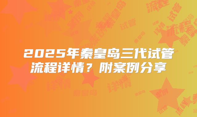 2025年秦皇岛三代试管流程详情？附案例分享