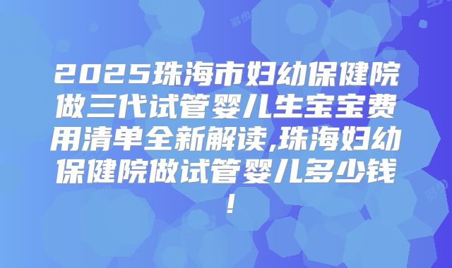 2025珠海市妇幼保健院做三代试管婴儿生宝宝费用清单全新解读,珠海妇幼保健院做试管婴儿多少钱！