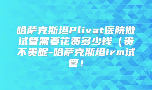 哈萨克斯坦Plivat医院做试管需要花费多少钱(贵不贵呢-哈萨克斯坦irm试管!