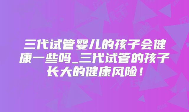 三代试管婴儿的孩子会健康一些吗_三代试管的孩子长大的健康风险！