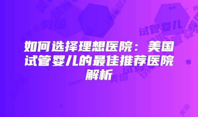 如何选择理想医院：美国试管婴儿的最佳推荐医院解析
