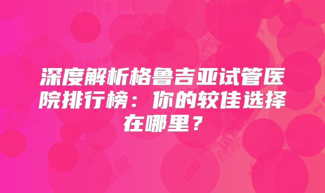 深度解析格鲁吉亚试管医院排行榜：你的较佳选择在哪里？