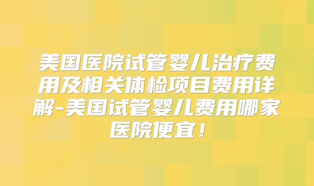 美国医院试管婴儿治疗费用及相关体检项目费用详解-美国试管婴儿费用哪家医院便宜！