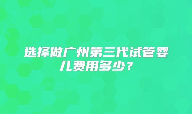 选择做广州第三代试管婴儿费用多少？