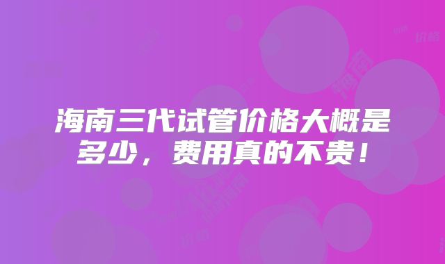 海南三代试管价格大概是多少，费用真的不贵！