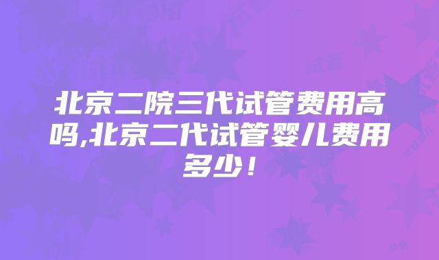北京二院三代试管费用高吗,北京二代试管婴儿费用多少！