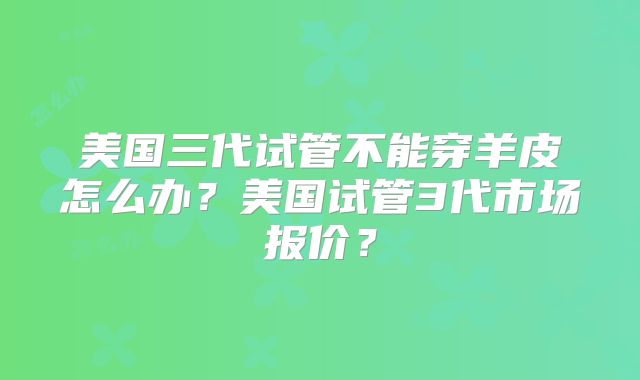 美国三代试管不能穿羊皮怎么办？美国试管3代市场报价？