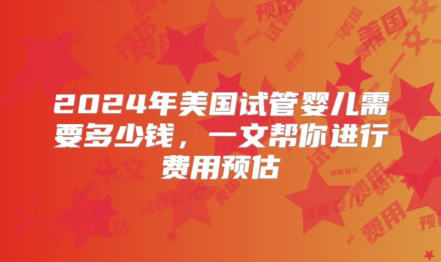 2024年美国试管婴儿需要多少钱，一文帮你进行费用预估