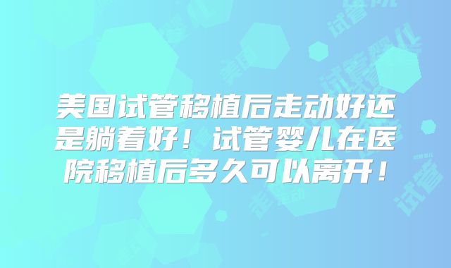 美国试管移植后走动好还是躺着好！试管婴儿在医院移植后多久可以离开！
