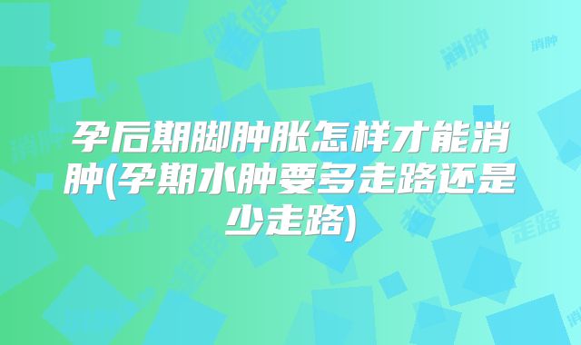 孕后期脚肿胀怎样才能消肿(孕期水肿要多走路还是少走路)