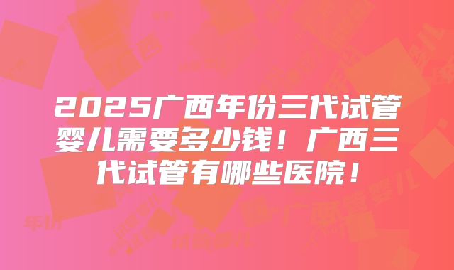 2025广西年份三代试管婴儿需要多少钱!广西三代试管有哪些医院!