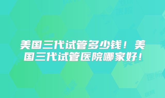 美国三代试管多少钱！美国三代试管医院哪家好！
