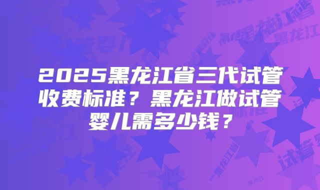 2025黑龙江省三代试管收费标准？黑龙江做试管婴儿需多少钱？