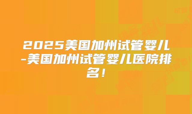 2025美国加州试管婴儿-美国加州试管婴儿医院排名！