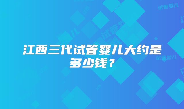 江西三代试管婴儿大约是多少钱？