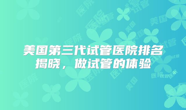美国第三代试管医院排名揭晓，做试管的体验