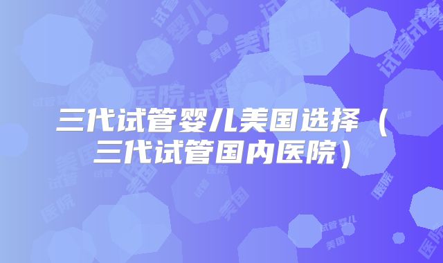 三代试管婴儿美国选择（三代试管国内医院）