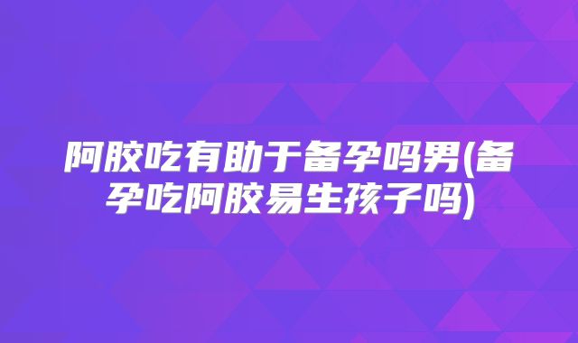 阿胶吃有助于备孕吗男(备孕吃阿胶易生孩子吗)