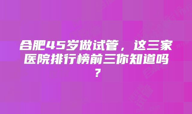合肥45岁做试管，这三家医院排行榜前三你知道吗？