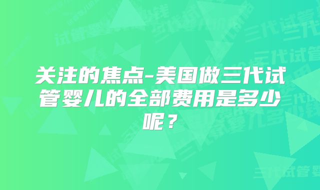 关注的焦点-美国做三代试管婴儿的全部费用是多少呢？