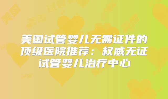 美国试管婴儿无需证件的顶级医院推荐：权威无证试管婴儿治疗中心