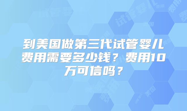 到美国做第三代试管婴儿费用需要多少钱？费用10万可信吗？