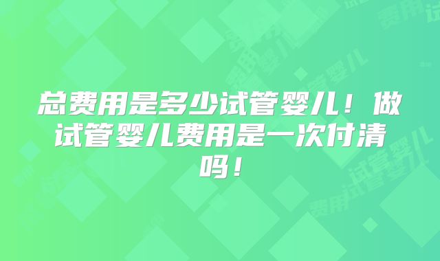 总费用是多少试管婴儿！做试管婴儿费用是一次付清吗！
