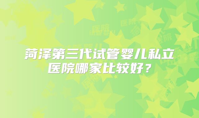菏泽第三代试管婴儿私立医院哪家比较好？