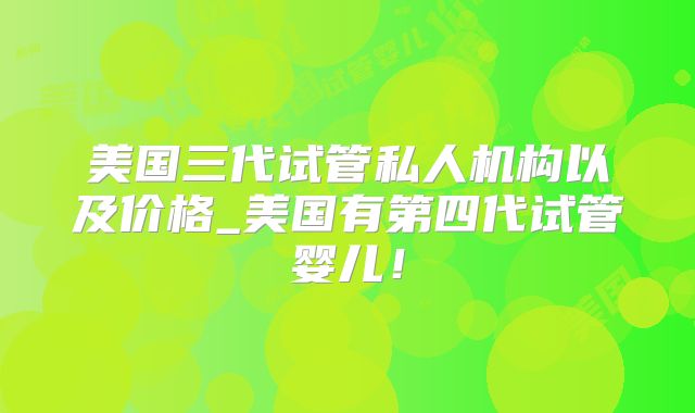 美国三代试管私人机构以及价格_美国有第四代试管婴儿！