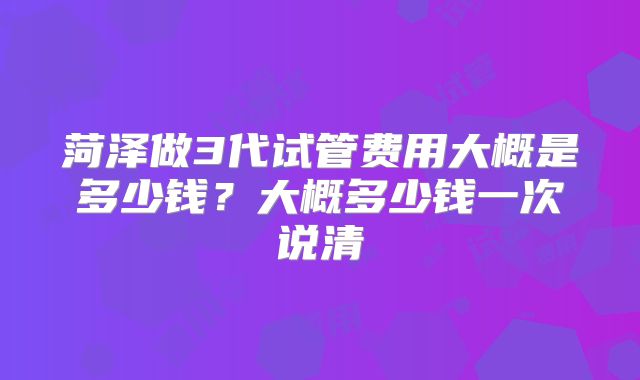 菏泽做3代试管费用大概是多少钱?大概多少钱一次说清