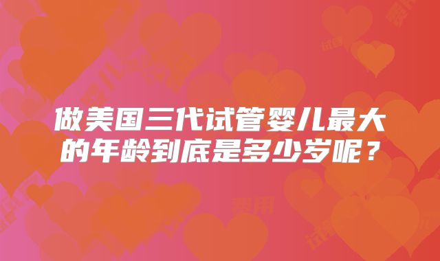 做美国三代试管婴儿最大的年龄到底是多少岁呢？