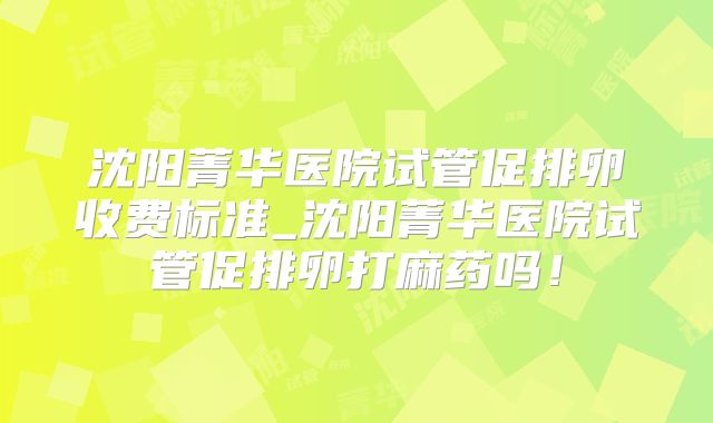 沈阳菁华医院试管促排卵收费标准_沈阳菁华医院试管促排卵打麻药吗！