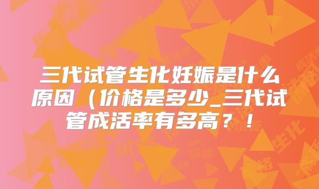 三代试管生化妊娠是什么原因(价格是多少_三代试管成活率有多高?!