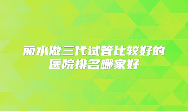 丽水做三代试管比较好的医院排名哪家好