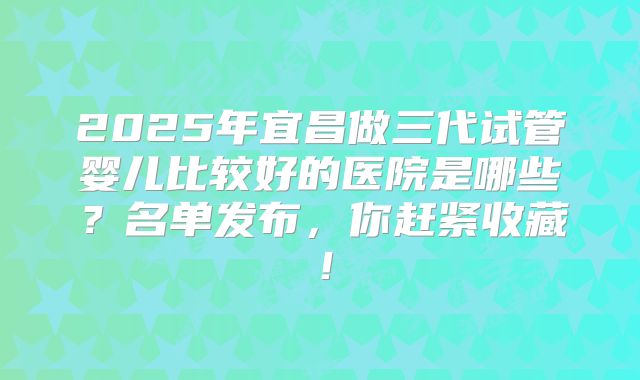 2025年宜昌做三代试管婴儿比较好的医院是哪些？名单发布，你赶紧收藏！