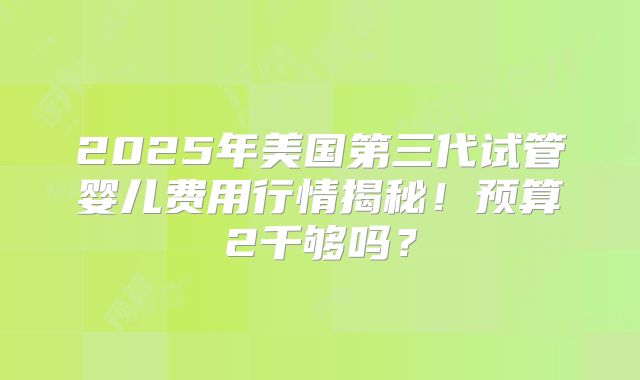 2025年美国第三代试管婴儿费用行情揭秘！预算2千够吗？