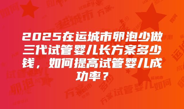 2025在运城市卵泡少做三代试管婴儿长方案多少钱，如何提高试管婴儿成功率？