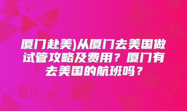 厦门赴美)从厦门去美国做试管攻略及费用？厦门有去美国的航班吗？