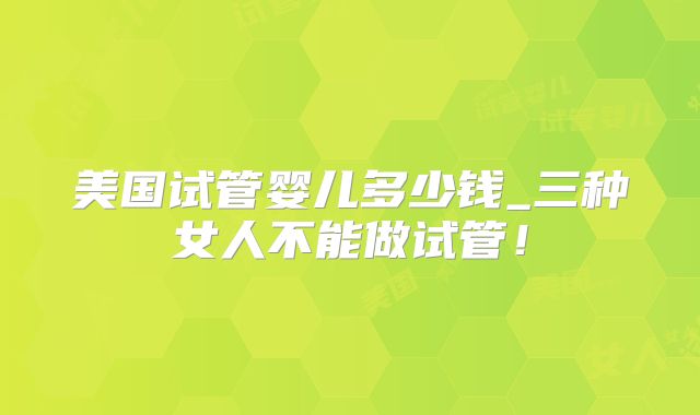 美国试管婴儿多少钱_三种女人不能做试管!