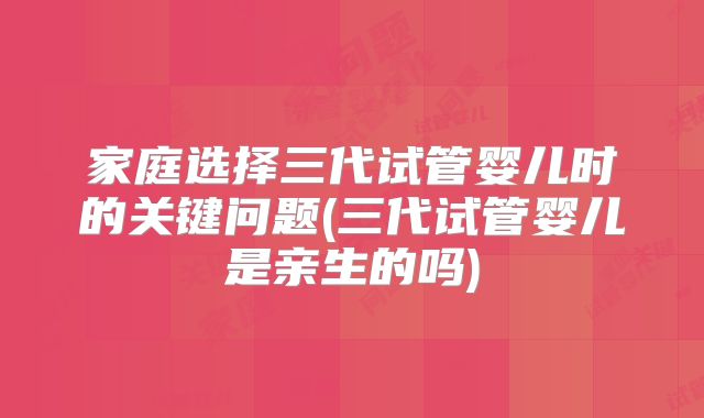 家庭选择三代试管婴儿时的关键问题(三代试管婴儿是亲生的吗)
