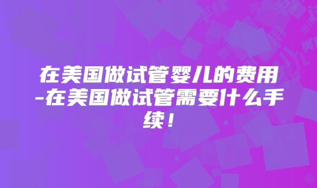 在美国做试管婴儿的费用-在美国做试管需要什么手续！