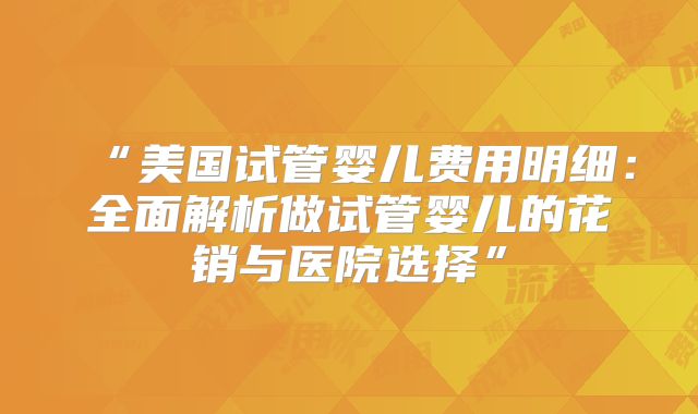 “美国试管婴儿费用明细：全面解析做试管婴儿的花销与医院选择”