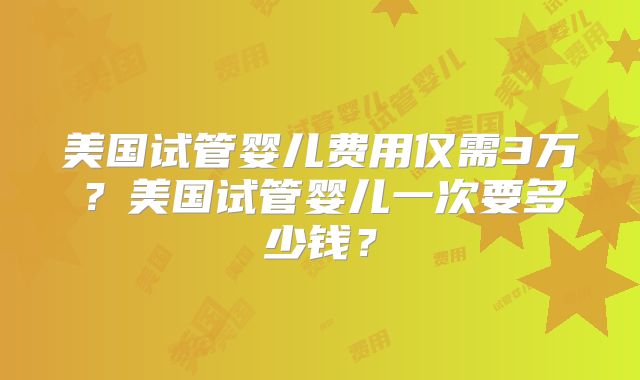 美国试管婴儿费用仅需3万？美国试管婴儿一次要多少钱？